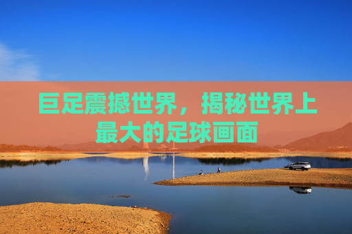 巨足震撼世界,揭秘世界上最大的足球画面
