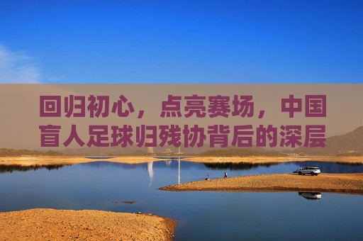 回归初心,点亮赛场,中国盲人足球归残协背后的深层考量