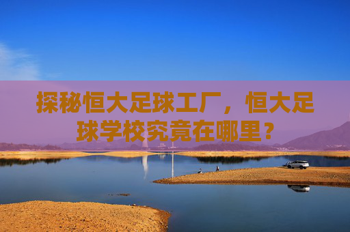 探秘恒大足球工厂,恒大足球学校究竟在哪里?