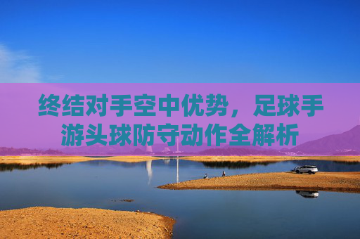 终结对手空中优势,足球手游头球防守动作全解析