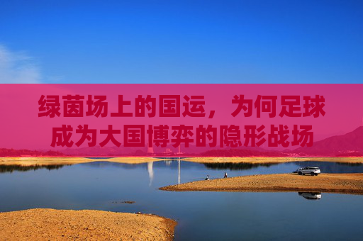 绿茵场上的国运,为何足球成为大国博弈的隐形战场