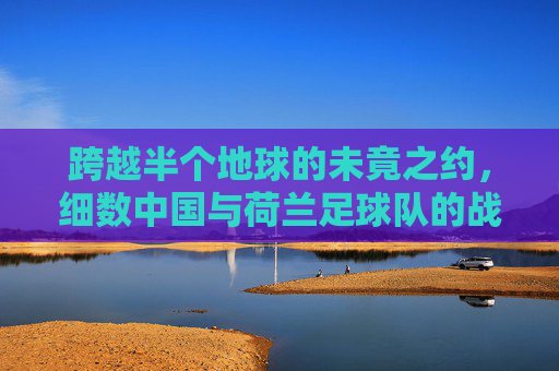 跨越半个地球的未竟之约,细数中国与荷兰足球队的战绩