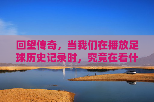 回望传奇,当我们在播放足球历史记录时,究竟在看什么?