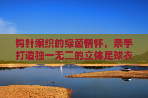 钩针编织的绿茵情怀,亲手打造独一无二的立体足球衣