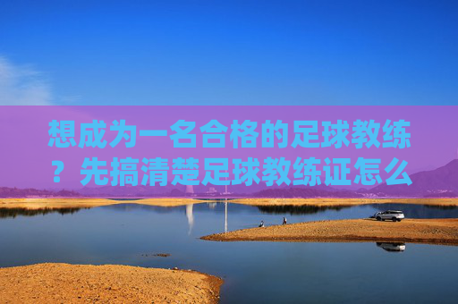 想成为一名合格的足球教练?先搞清楚足球教练证怎么认定的