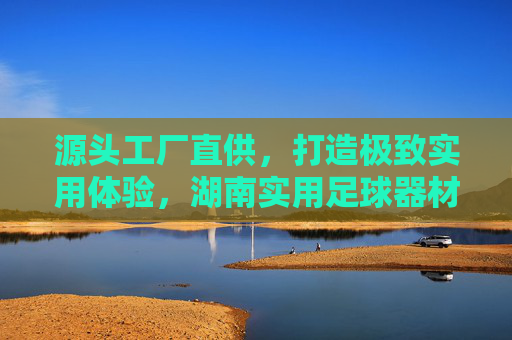 源头工厂直供,打造极致实用体验,湖南实用足球器材厂家深度解析