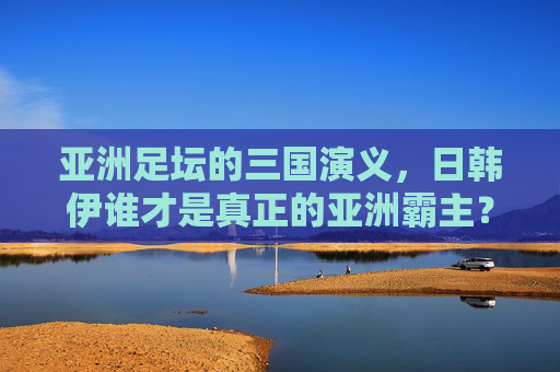 亚洲足坛的三国演义,日韩伊谁才是真正的亚洲霸主?