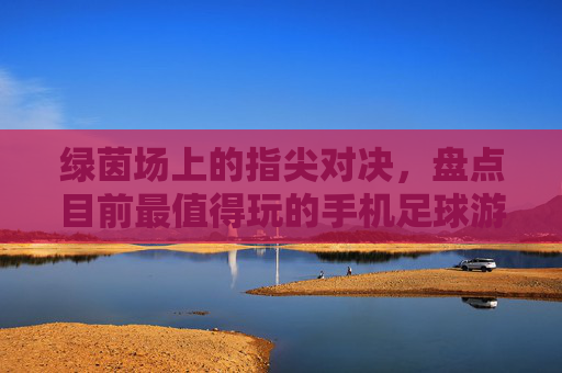 绿茵场上的指尖对决,盘点目前最值得玩的手机足球游戏