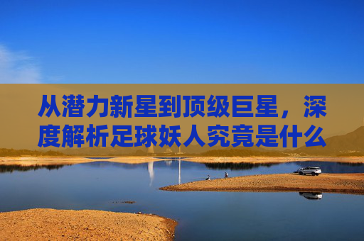 从潜力新星到顶级巨星,深度解析足球妖人究竟是什么意思