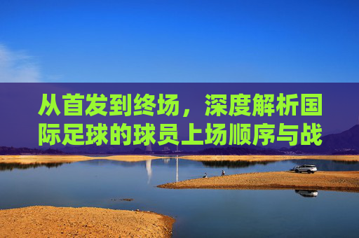 从首发到终场,深度解析国际足球的球员上场顺序与战术艺术