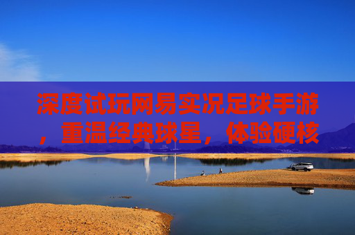 深度试玩网易实况足球手游,重温经典球星,体验硬核操作
