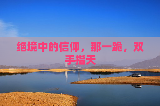 绝境中的信仰,那一跪,双手指天