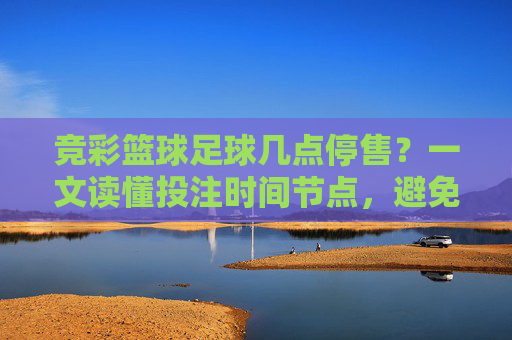 竞彩篮球足球几点停售?一文读懂投注时间节点,避免错失良机