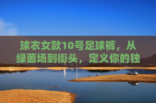 球衣女款10号足球裤,从绿茵场到街头,定义你的独特飒爽
