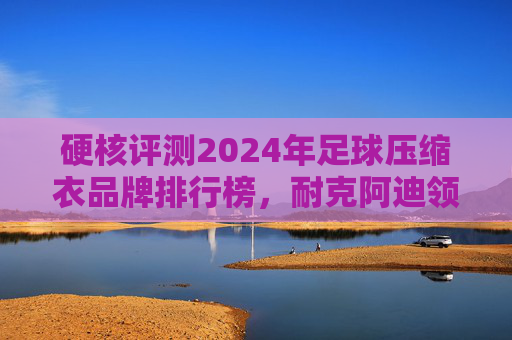 硬核评测2024年足球压缩衣品牌排行榜,耐克阿迪领跑,谁才是球场之王?