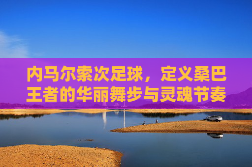 内马尔索次足球,定义桑巴王者的华丽舞步与灵魂节奏