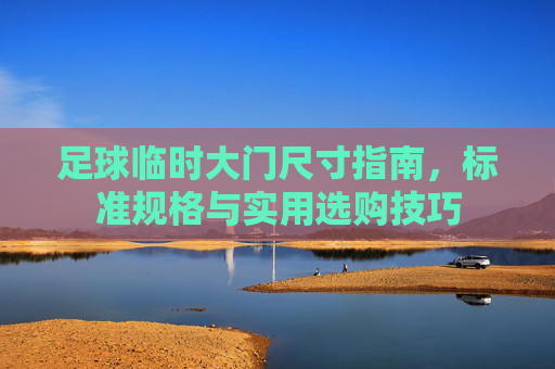 足球临时大门尺寸指南,标准规格与实用选购技巧