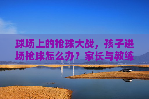 球场上的抢球大战,孩子进场抢球怎么办?家长与教练的应对指南