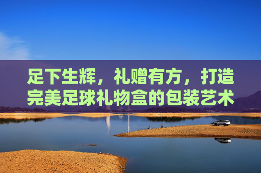 足下生辉,礼赠有方,打造完美足球礼物盒的包装艺术