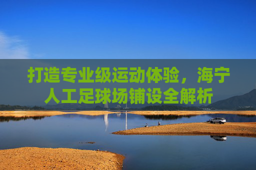 打造专业级运动体验,海宁人工足球场铺设全解析