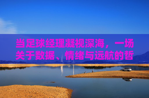 当足球经理凝视深海,一场关于数据、情绪与远航的哲学