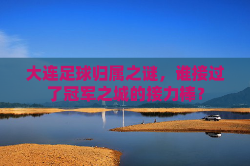 大连足球归属之谜,谁接过了冠军之城的接力棒?