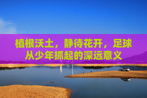 植根沃土,静待花开,足球从少年抓起的深远意义