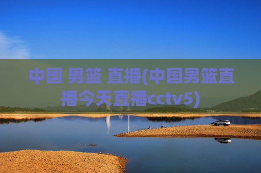 中国 男篮 直播(中国男篮直播今天直播cctv5)
