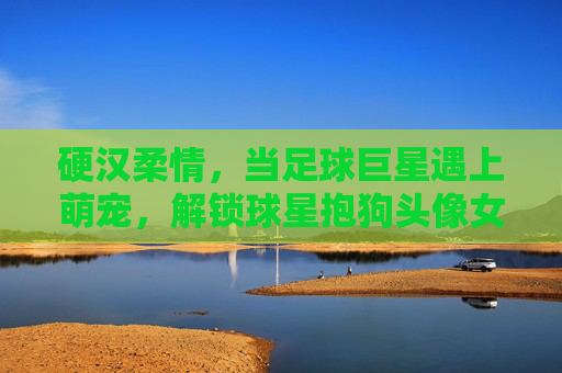 硬汉柔情,当足球巨星遇上萌宠,解锁球星抱狗头像女的治愈美学