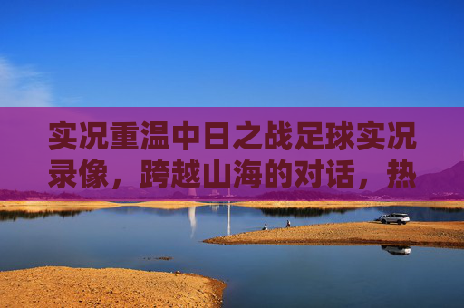 实况重温中日之战足球实况录像,跨越山海的对话,热血与遗憾并存