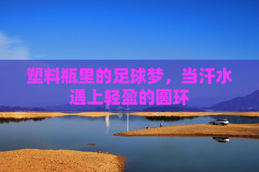 塑料瓶里的足球梦,当汗水遇上轻盈的圆环
