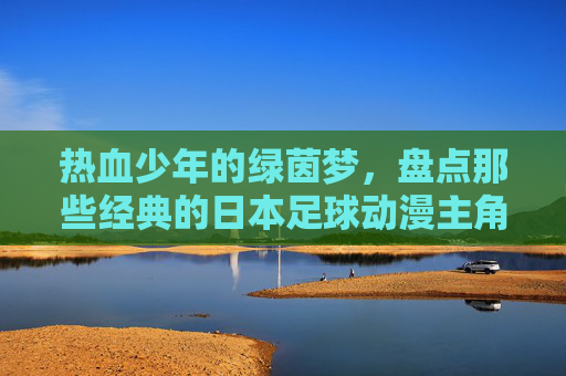 热血少年的绿茵梦,盘点那些经典的日本足球动漫主角
