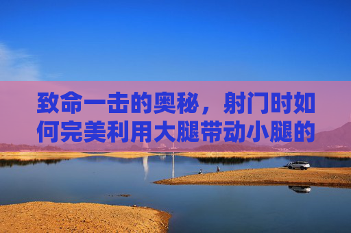 致命一击的奥秘,射门时如何完美利用大腿带动小腿的力量传导