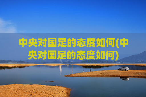 中央对国足的态度如何(中央对国足的态度如何)