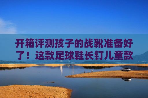 开箱评测孩子的战靴准备好了!这款足球鞋长钉儿童款体验太香了