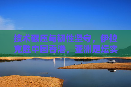 技术碾压与韧性坚守,伊拉克胜中国香港,亚洲足坛实力差距的缩影