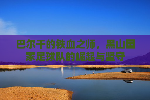 巴尔干的铁血之师,黑山国家足球队的崛起与坚守
