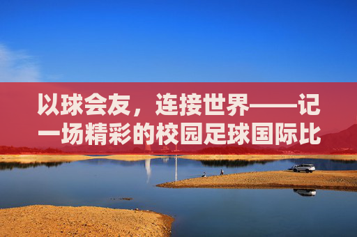 以球会友,连接世界——记一场精彩的校园足球国际比赛活动