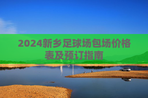 2024新乡足球场包场价格表及预订指南
