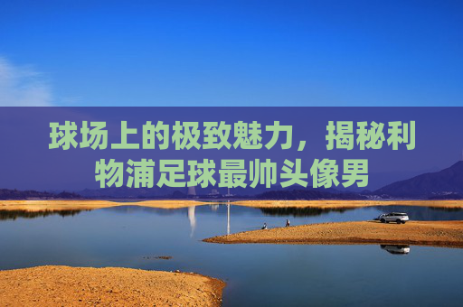 球场上的极致魅力,揭秘利物浦足球最帅头像男