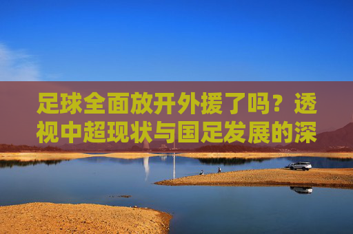足球全面放开外援了吗?透视中超现状与国足发展的深层博弈