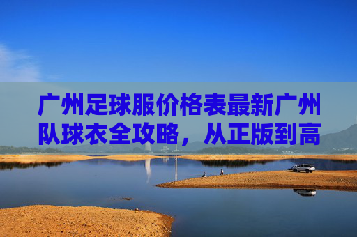 广州足球服价格表最新广州队球衣全攻略,从正版到高仿,价格一目了然