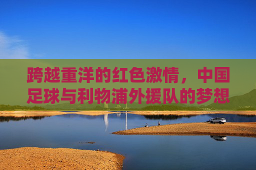 跨越重洋的红色激情,中国足球与利物浦外援队的梦想之约