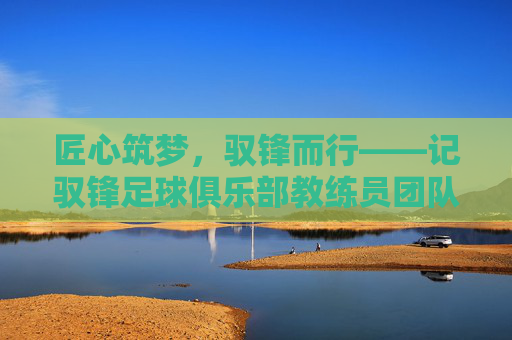 匠心筑梦,驭锋而行——记驭锋足球俱乐部教练员团队的专业与热爱