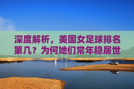 深度解析,美国女足球排名第几?为何她们常年稳居世界第一?
