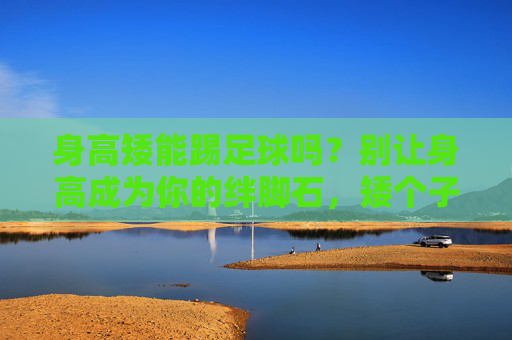 身高矮能踢足球吗?别让身高成为你的绊脚石,矮个子照样主宰绿茵场