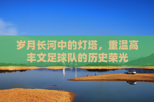 岁月长河中的灯塔,重温高丰文足球队的历史荣光