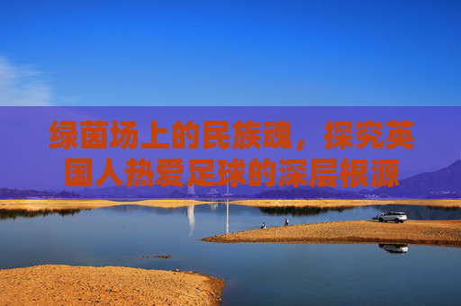 绿茵场上的民族魂,探究英国人热爱足球的深层根源