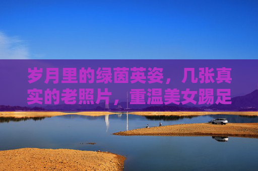 岁月里的绿茵英姿,几张真实的老照片,重温美女踢足球的过往