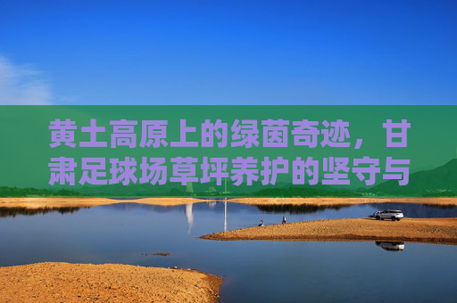 黄土高原上的绿茵奇迹,甘肃足球场草坪养护的坚守与智慧